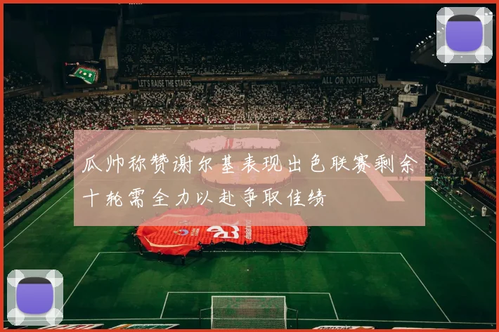 瓜帅称赞谢尔基表现出色联赛剩余十轮需全力以赴争取佳绩