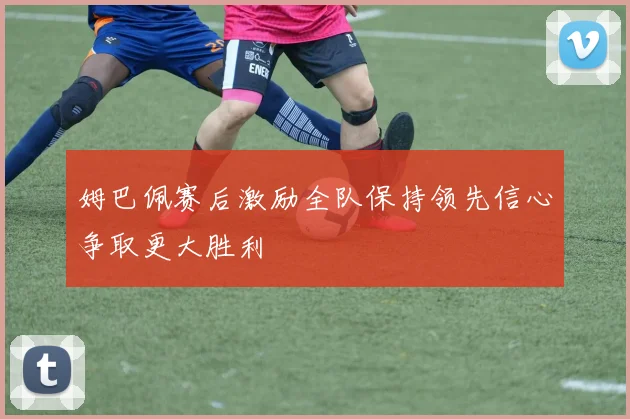 姆巴佩赛后激励全队保持领先信心争取更大胜利