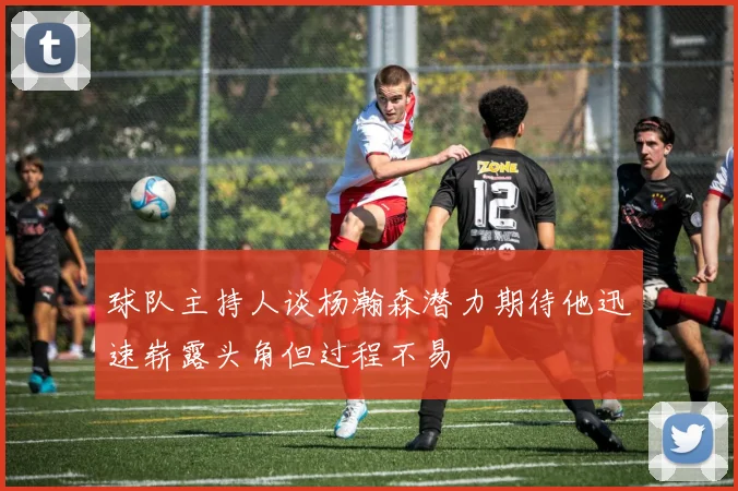 球队主持人谈杨瀚森潜力期待他迅速崭露头角但过程不易