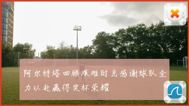 阿尔特塔回顾艰难时光感谢球队全力以赴赢得奖杯荣耀