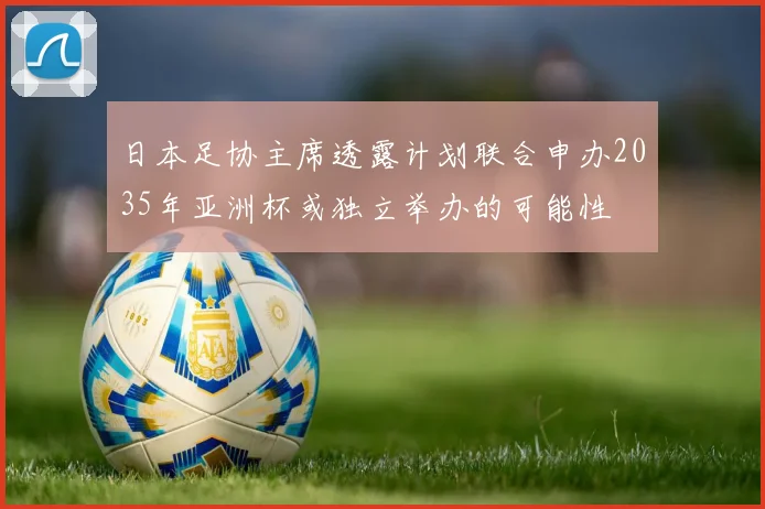 日本足协主席透露计划联合申办2035年亚洲杯或独立举办的可能性