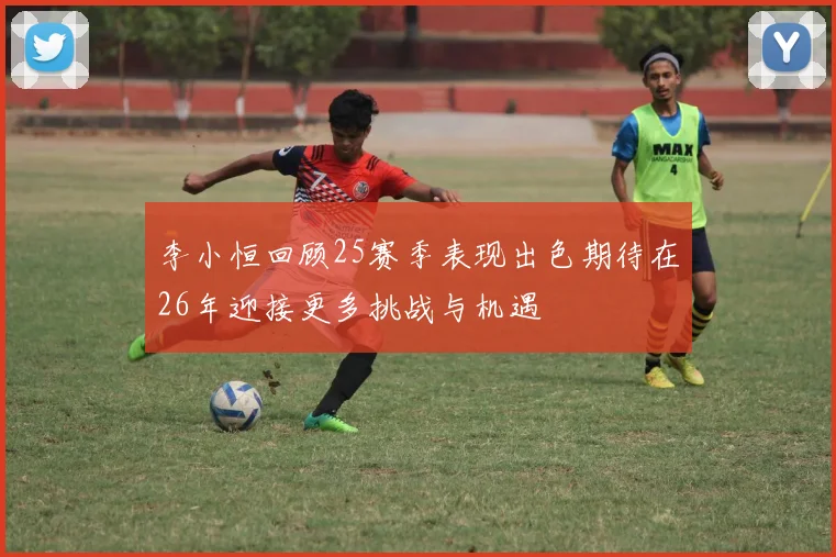 李小恒回顾25赛季表现出色期待在26年迎接更多挑战与机遇