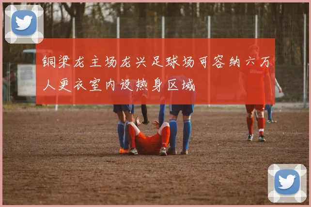 铜梁龙主场龙兴足球场可容纳六万人更衣室内设热身区域
