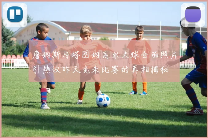 詹姆斯与塔图姆高尔夫球会面照片引热议昨天竟未比赛的真相揭秘