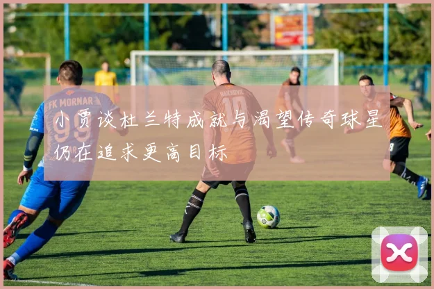 小贾谈杜兰特成就与渴望传奇球星仍在追求更高目标