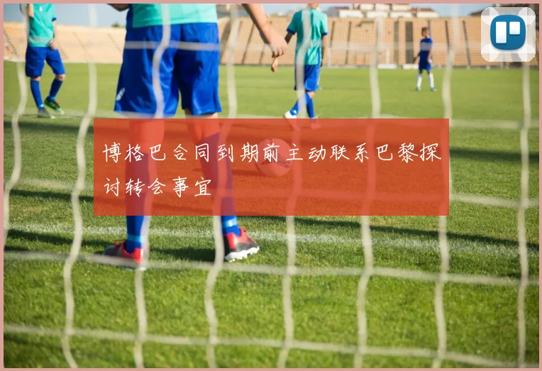 博格巴合同到期前主动联系巴黎探讨转会事宜
