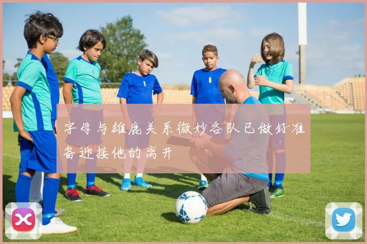 字母与雄鹿关系微妙各队已做好准备迎接他的离开