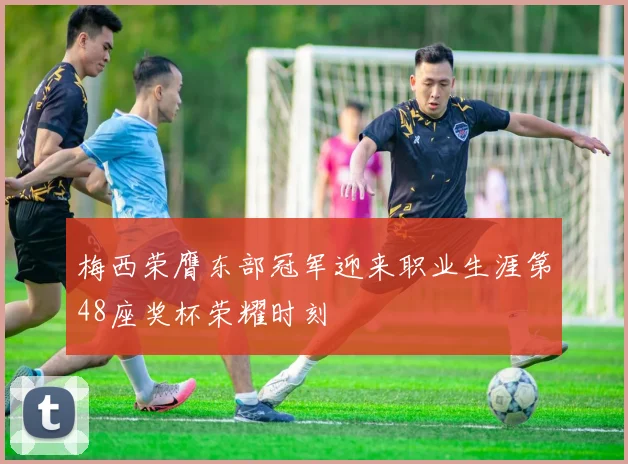 梅西荣膺东部冠军迎来职业生涯第48座奖杯荣耀时刻