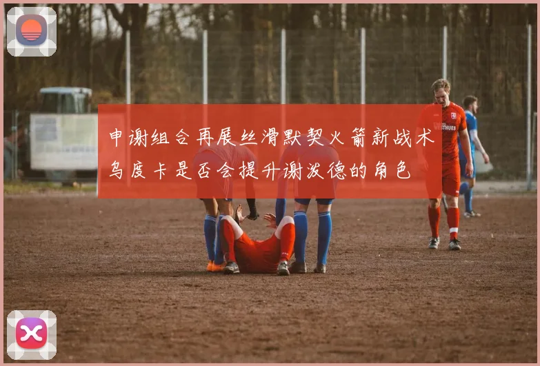 申谢组合再展丝滑默契火箭新战术乌度卡是否会提升谢泼德的角色