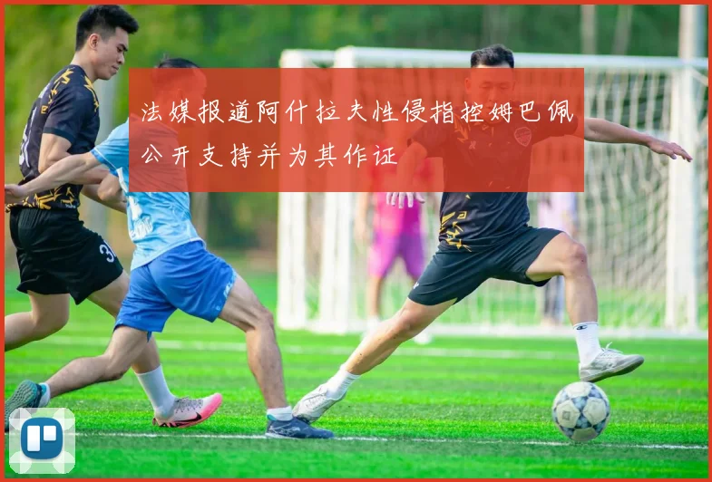 法媒报道阿什拉夫性侵指控姆巴佩公开支持并为其作证