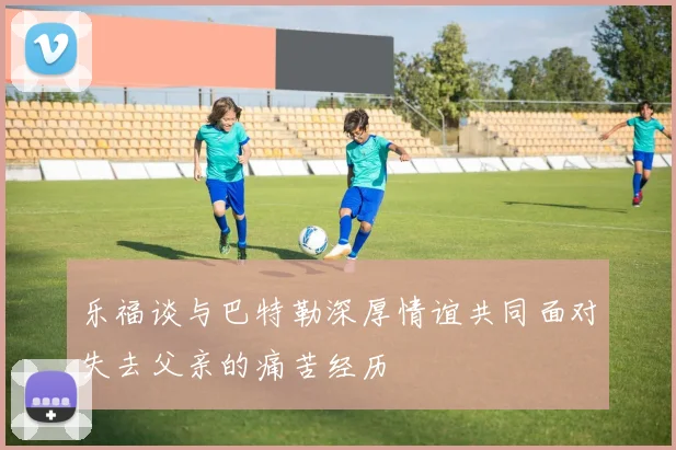 乐福谈与巴特勒深厚情谊共同面对失去父亲的痛苦经历