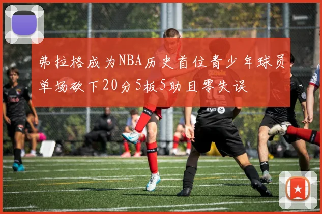 弗拉格成为NBA历史首位青少年球员单场砍下20分5板5助且零失误