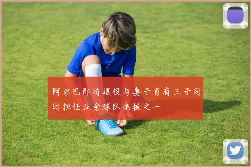 阿尔巴即将退役与妻子育有三子同时担任业余球队老板之一