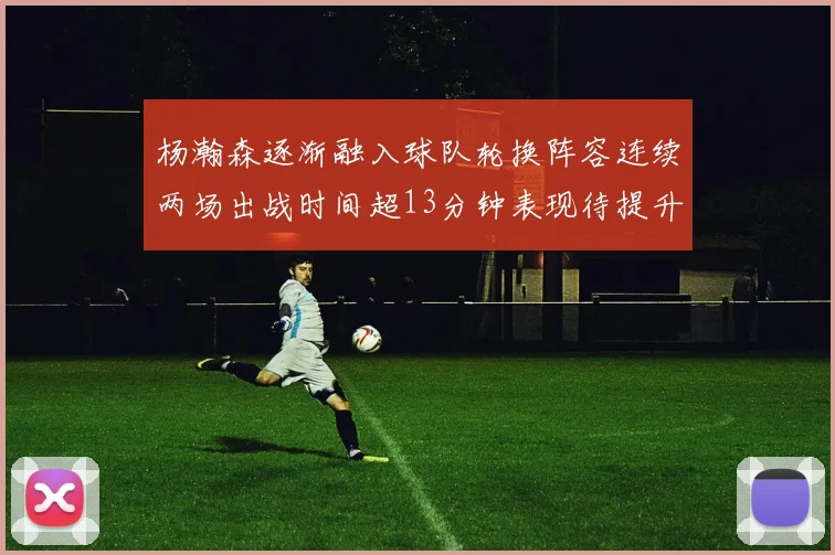 杨瀚森逐渐融入球队轮换阵容连续两场出战时间超13分钟表现待提升