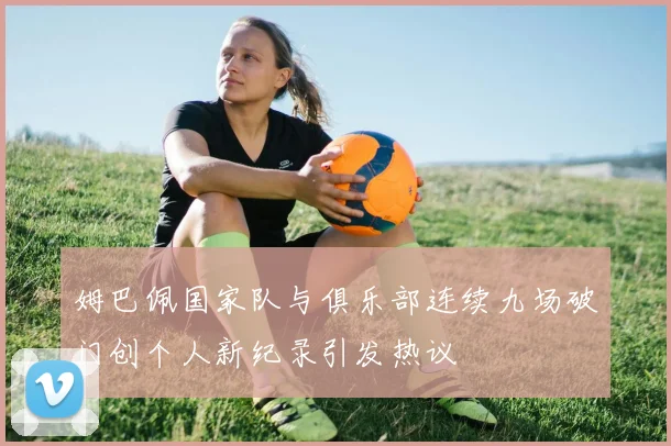 姆巴佩国家队与俱乐部连续九场破门创个人新纪录引发热议