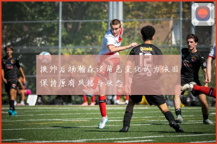 换帅后杨瀚森谈角色变化认为依旧保持原有风格与状态