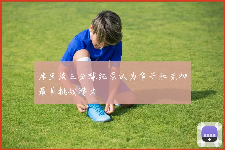 库里谈三分球纪录认为华子和克神最具挑战潜力