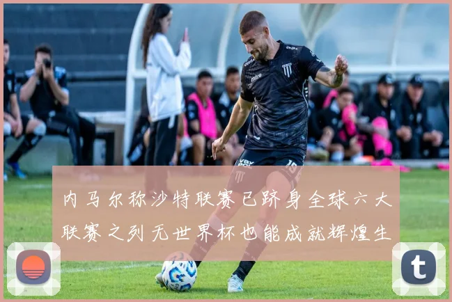 内马尔称沙特联赛已跻身全球六大联赛之列无世界杯也能成就辉煌生涯