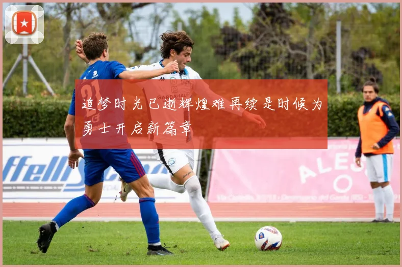追梦时光已逝辉煌难再续是时候为勇士开启新篇章