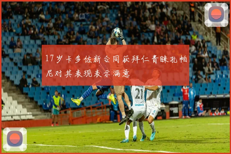 17岁卡多佐新合同获拜仁青睐孔帕尼对其表现表示满意