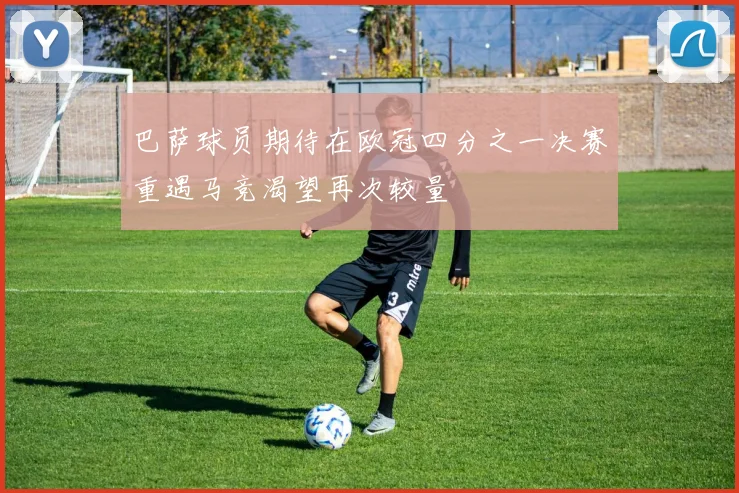 巴萨球员期待在欧冠四分之一决赛重遇马竞渴望再次较量