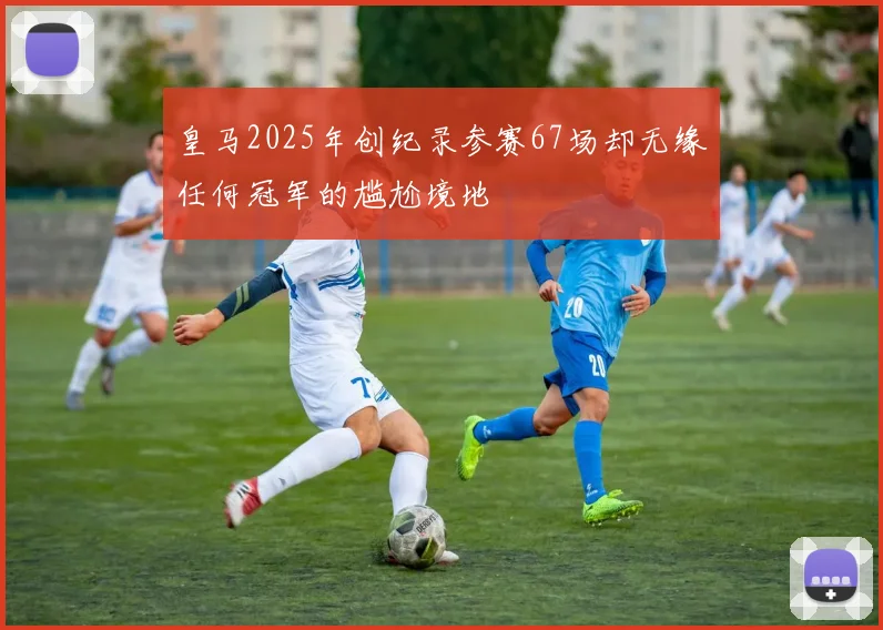 皇马2025年创纪录参赛67场却无缘任何冠军的尴尬境地