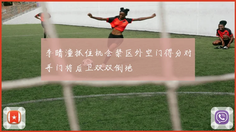 李晴潼抓住机会禁区外空门得分对手门将后卫双双倒地