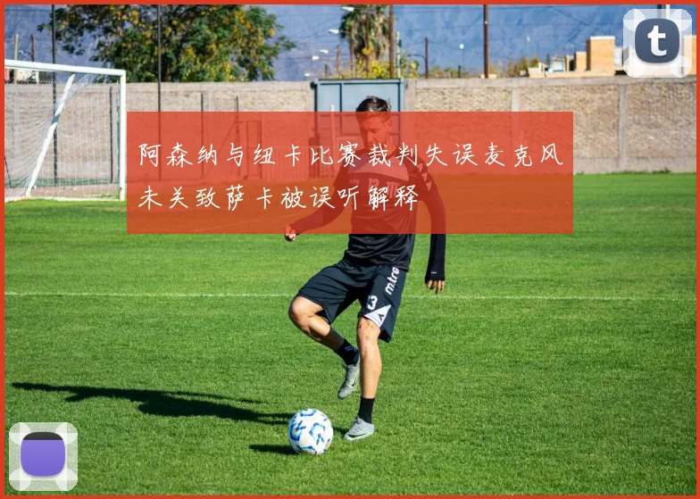阿森纳与纽卡比赛裁判失误麦克风未关致萨卡被误听解释