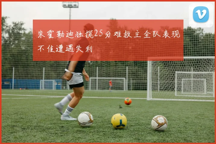 朱霍勒迪独揽25分难救主全队表现不佳遭遇失利