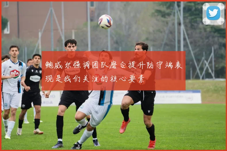 鲍威尔强调团队磨合提升防守端表现是我们关注的核心要素