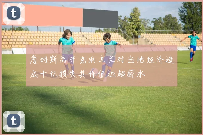 詹姆斯离开克利夫兰对当地经济造成十亿损失其价值远超薪水