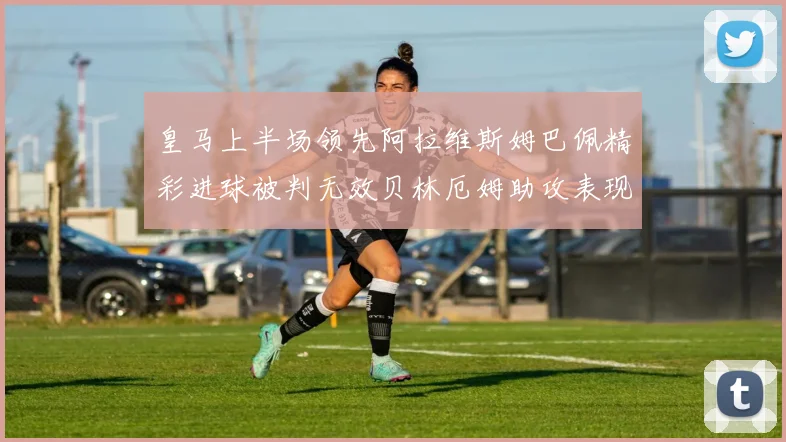 皇马上半场领先阿拉维斯姆巴佩精彩进球被判无效贝林厄姆助攻表现抢眼