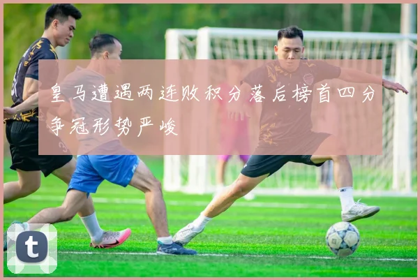 皇马遭遇两连败积分落后榜首四分争冠形势严峻