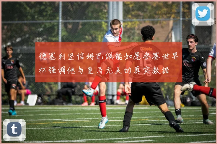 德塞利坚信姆巴佩能如愿参赛世界杯强调他与皇马无关的真实数据